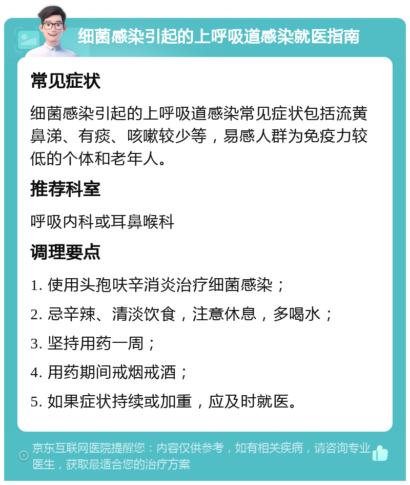 细菌感染引起的上呼吸道感染就医指南 常见症状 细菌感染引起的上呼吸道感染常见症状包括流黄鼻涕、有痰、咳嗽较少等，易感人群为免疫力较低的个体和老年人。 推荐科室 呼吸内科或耳鼻喉科 调理要点 1. 使用头孢呋辛消炎治疗细菌感染； 2. 忌辛辣、清淡饮食，注意休息，多喝水； 3. 坚持用药一周； 4. 用药期间戒烟戒酒； 5. 如果症状持续或加重，应及时就医。