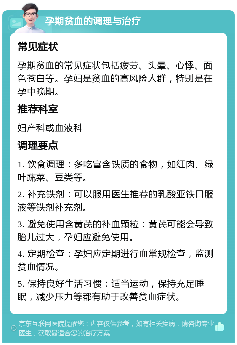 孕期贫血的调理与治疗 常见症状 孕期贫血的常见症状包括疲劳、头晕、心悸、面色苍白等。孕妇是贫血的高风险人群，特别是在孕中晚期。 推荐科室 妇产科或血液科 调理要点 1. 饮食调理：多吃富含铁质的食物，如红肉、绿叶蔬菜、豆类等。 2. 补充铁剂：可以服用医生推荐的乳酸亚铁口服液等铁剂补充剂。 3. 避免使用含黄芪的补血颗粒：黄芪可能会导致胎儿过大，孕妇应避免使用。 4. 定期检查：孕妇应定期进行血常规检查，监测贫血情况。 5. 保持良好生活习惯：适当运动，保持充足睡眠，减少压力等都有助于改善贫血症状。