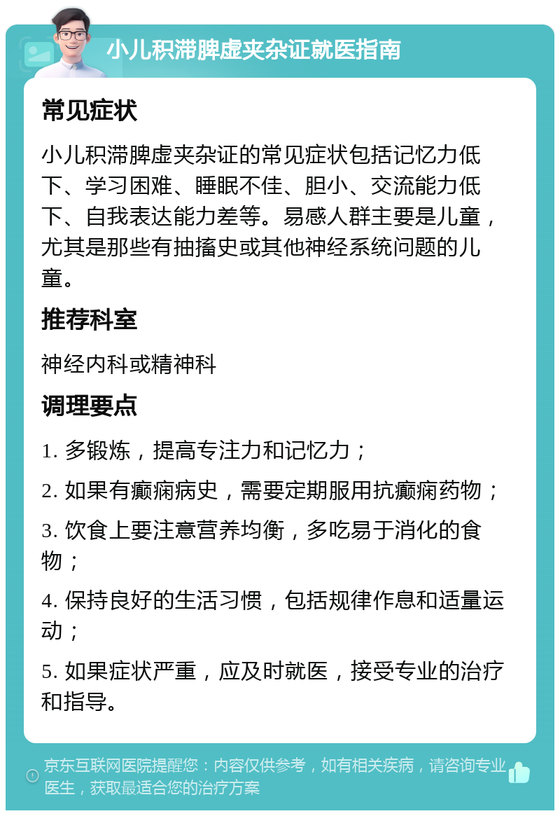 小儿积滞脾虚夹杂证就医指南 常见症状 小儿积滞脾虚夹杂证的常见症状包括记忆力低下、学习困难、睡眠不佳、胆小、交流能力低下、自我表达能力差等。易感人群主要是儿童，尤其是那些有抽搐史或其他神经系统问题的儿童。 推荐科室 神经内科或精神科 调理要点 1. 多锻炼，提高专注力和记忆力； 2. 如果有癫痫病史，需要定期服用抗癫痫药物； 3. 饮食上要注意营养均衡，多吃易于消化的食物； 4. 保持良好的生活习惯，包括规律作息和适量运动； 5. 如果症状严重，应及时就医，接受专业的治疗和指导。