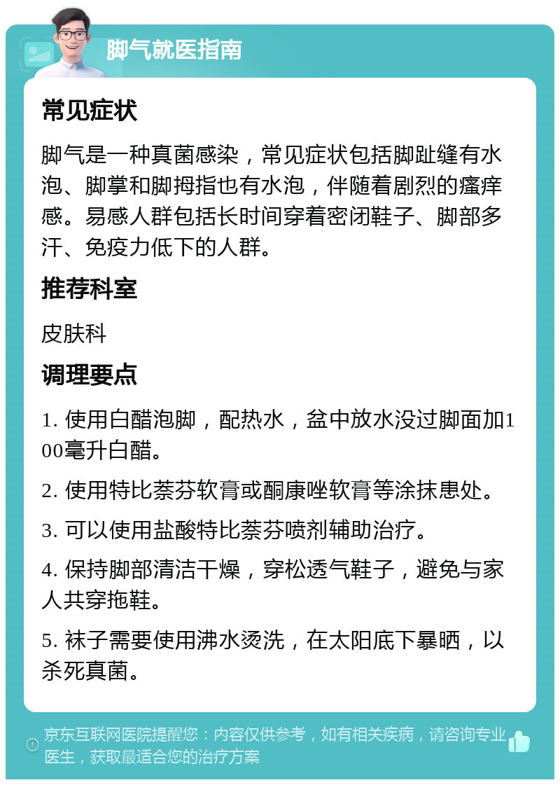 脚气就医指南 常见症状 脚气是一种真菌感染，常见症状包括脚趾缝有水泡、脚掌和脚拇指也有水泡，伴随着剧烈的瘙痒感。易感人群包括长时间穿着密闭鞋子、脚部多汗、免疫力低下的人群。 推荐科室 皮肤科 调理要点 1. 使用白醋泡脚，配热水，盆中放水没过脚面加100毫升白醋。 2. 使用特比萘芬软膏或酮康唑软膏等涂抹患处。 3. 可以使用盐酸特比萘芬喷剂辅助治疗。 4. 保持脚部清洁干燥，穿松透气鞋子，避免与家人共穿拖鞋。 5. 袜子需要使用沸水烫洗，在太阳底下暴晒，以杀死真菌。