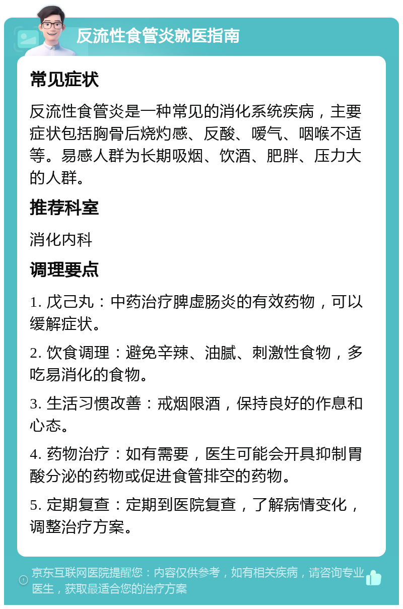 反流性食管炎就医指南 常见症状 反流性食管炎是一种常见的消化系统疾病，主要症状包括胸骨后烧灼感、反酸、嗳气、咽喉不适等。易感人群为长期吸烟、饮酒、肥胖、压力大的人群。 推荐科室 消化内科 调理要点 1. 戊己丸：中药治疗脾虚肠炎的有效药物，可以缓解症状。 2. 饮食调理：避免辛辣、油腻、刺激性食物，多吃易消化的食物。 3. 生活习惯改善：戒烟限酒，保持良好的作息和心态。 4. 药物治疗：如有需要，医生可能会开具抑制胃酸分泌的药物或促进食管排空的药物。 5. 定期复查：定期到医院复查，了解病情变化，调整治疗方案。