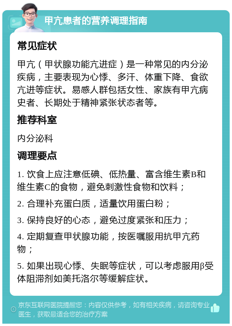 甲亢患者的营养调理指南 常见症状 甲亢（甲状腺功能亢进症）是一种常见的内分泌疾病，主要表现为心悸、多汗、体重下降、食欲亢进等症状。易感人群包括女性、家族有甲亢病史者、长期处于精神紧张状态者等。 推荐科室 内分泌科 调理要点 1. 饮食上应注意低碘、低热量、富含维生素B和维生素C的食物，避免刺激性食物和饮料； 2. 合理补充蛋白质，适量饮用蛋白粉； 3. 保持良好的心态，避免过度紧张和压力； 4. 定期复查甲状腺功能，按医嘱服用抗甲亢药物； 5. 如果出现心悸、失眠等症状，可以考虑服用β受体阻滞剂如美托洛尔等缓解症状。