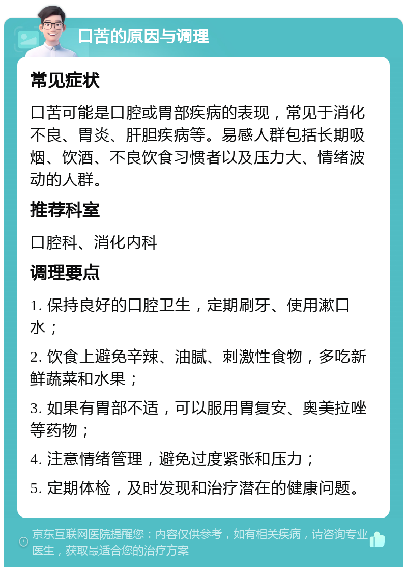 口苦的原因与调理 常见症状 口苦可能是口腔或胃部疾病的表现，常见于消化不良、胃炎、肝胆疾病等。易感人群包括长期吸烟、饮酒、不良饮食习惯者以及压力大、情绪波动的人群。 推荐科室 口腔科、消化内科 调理要点 1. 保持良好的口腔卫生，定期刷牙、使用漱口水； 2. 饮食上避免辛辣、油腻、刺激性食物，多吃新鲜蔬菜和水果； 3. 如果有胃部不适，可以服用胃复安、奥美拉唑等药物； 4. 注意情绪管理，避免过度紧张和压力； 5. 定期体检，及时发现和治疗潜在的健康问题。