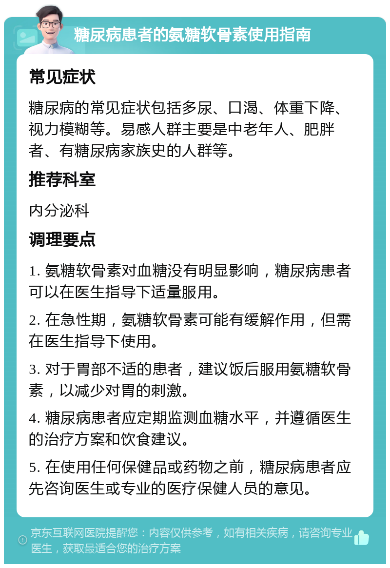 糖尿病患者的氨糖软骨素使用指南 常见症状 糖尿病的常见症状包括多尿、口渴、体重下降、视力模糊等。易感人群主要是中老年人、肥胖者、有糖尿病家族史的人群等。 推荐科室 内分泌科 调理要点 1. 氨糖软骨素对血糖没有明显影响，糖尿病患者可以在医生指导下适量服用。 2. 在急性期，氨糖软骨素可能有缓解作用，但需在医生指导下使用。 3. 对于胃部不适的患者，建议饭后服用氨糖软骨素，以减少对胃的刺激。 4. 糖尿病患者应定期监测血糖水平，并遵循医生的治疗方案和饮食建议。 5. 在使用任何保健品或药物之前，糖尿病患者应先咨询医生或专业的医疗保健人员的意见。