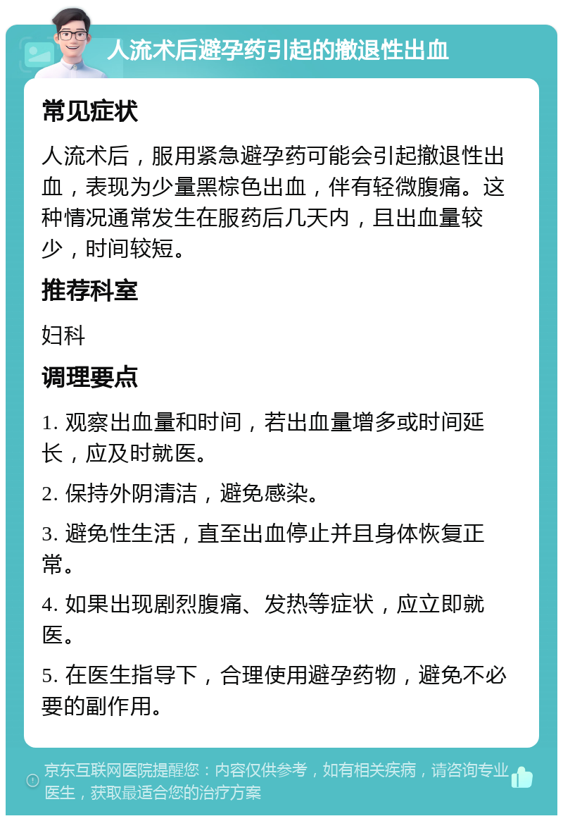 人流术后避孕药引起的撤退性出血 常见症状 人流术后，服用紧急避孕药可能会引起撤退性出血，表现为少量黑棕色出血，伴有轻微腹痛。这种情况通常发生在服药后几天内，且出血量较少，时间较短。 推荐科室 妇科 调理要点 1. 观察出血量和时间，若出血量增多或时间延长，应及时就医。 2. 保持外阴清洁，避免感染。 3. 避免性生活，直至出血停止并且身体恢复正常。 4. 如果出现剧烈腹痛、发热等症状，应立即就医。 5. 在医生指导下，合理使用避孕药物，避免不必要的副作用。