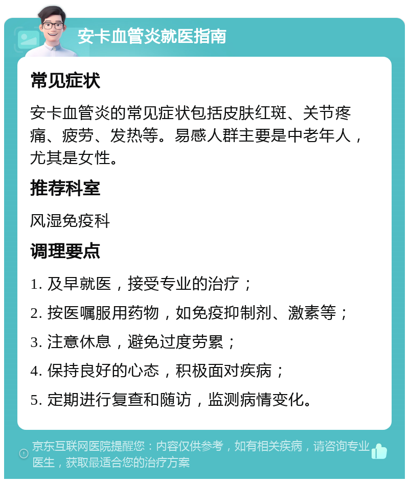 安卡血管炎就医指南 常见症状 安卡血管炎的常见症状包括皮肤红斑、关节疼痛、疲劳、发热等。易感人群主要是中老年人，尤其是女性。 推荐科室 风湿免疫科 调理要点 1. 及早就医，接受专业的治疗； 2. 按医嘱服用药物，如免疫抑制剂、激素等； 3. 注意休息，避免过度劳累； 4. 保持良好的心态，积极面对疾病； 5. 定期进行复查和随访，监测病情变化。