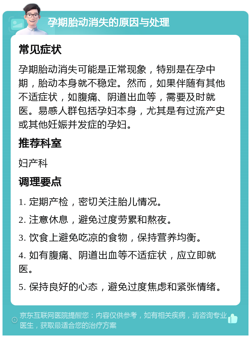 孕期胎动消失的原因与处理 常见症状 孕期胎动消失可能是正常现象，特别是在孕中期，胎动本身就不稳定。然而，如果伴随有其他不适症状，如腹痛、阴道出血等，需要及时就医。易感人群包括孕妇本身，尤其是有过流产史或其他妊娠并发症的孕妇。 推荐科室 妇产科 调理要点 1. 定期产检，密切关注胎儿情况。 2. 注意休息，避免过度劳累和熬夜。 3. 饮食上避免吃凉的食物，保持营养均衡。 4. 如有腹痛、阴道出血等不适症状，应立即就医。 5. 保持良好的心态，避免过度焦虑和紧张情绪。