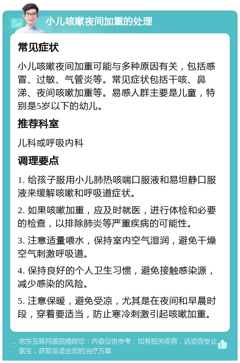 小儿咳嗽夜间加重的处理 常见症状 小儿咳嗽夜间加重可能与多种原因有关，包括感冒、过敏、气管炎等。常见症状包括干咳、鼻涕、夜间咳嗽加重等。易感人群主要是儿童，特别是5岁以下的幼儿。 推荐科室 儿科或呼吸内科 调理要点 1. 给孩子服用小儿肺热咳喘口服液和易坦静口服液来缓解咳嗽和呼吸道症状。 2. 如果咳嗽加重，应及时就医，进行体检和必要的检查，以排除肺炎等严重疾病的可能性。 3. 注意适量喂水，保持室内空气湿润，避免干燥空气刺激呼吸道。 4. 保持良好的个人卫生习惯，避免接触感染源，减少感染的风险。 5. 注意保暖，避免受凉，尤其是在夜间和早晨时段，穿着要适当，防止寒冷刺激引起咳嗽加重。