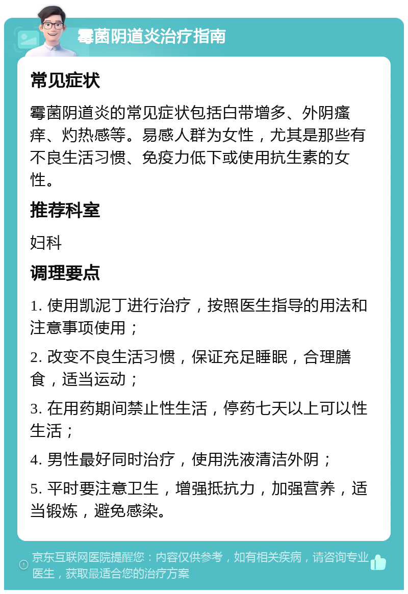 霉菌阴道炎治疗指南 常见症状 霉菌阴道炎的常见症状包括白带增多、外阴瘙痒、灼热感等。易感人群为女性，尤其是那些有不良生活习惯、免疫力低下或使用抗生素的女性。 推荐科室 妇科 调理要点 1. 使用凯泥丁进行治疗，按照医生指导的用法和注意事项使用； 2. 改变不良生活习惯，保证充足睡眠，合理膳食，适当运动； 3. 在用药期间禁止性生活，停药七天以上可以性生活； 4. 男性最好同时治疗，使用洗液清洁外阴； 5. 平时要注意卫生，增强抵抗力，加强营养，适当锻炼，避免感染。