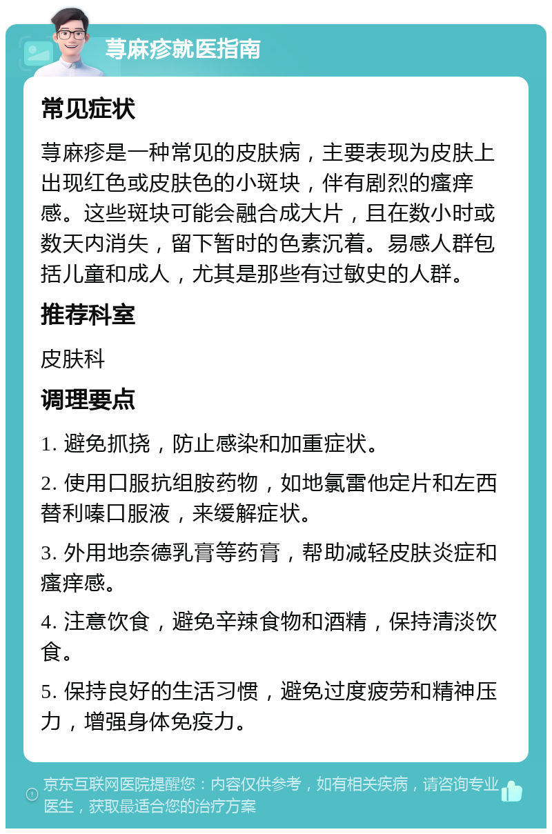 荨麻疹就医指南 常见症状 荨麻疹是一种常见的皮肤病，主要表现为皮肤上出现红色或皮肤色的小斑块，伴有剧烈的瘙痒感。这些斑块可能会融合成大片，且在数小时或数天内消失，留下暂时的色素沉着。易感人群包括儿童和成人，尤其是那些有过敏史的人群。 推荐科室 皮肤科 调理要点 1. 避免抓挠，防止感染和加重症状。 2. 使用口服抗组胺药物，如地氯雷他定片和左西替利嗪口服液，来缓解症状。 3. 外用地奈德乳膏等药膏，帮助减轻皮肤炎症和瘙痒感。 4. 注意饮食，避免辛辣食物和酒精，保持清淡饮食。 5. 保持良好的生活习惯，避免过度疲劳和精神压力，增强身体免疫力。