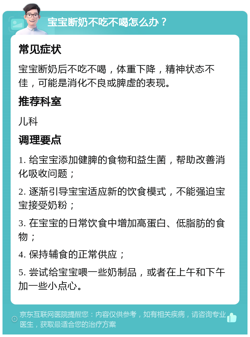 宝宝断奶不吃不喝怎么办？ 常见症状 宝宝断奶后不吃不喝，体重下降，精神状态不佳，可能是消化不良或脾虚的表现。 推荐科室 儿科 调理要点 1. 给宝宝添加健脾的食物和益生菌，帮助改善消化吸收问题； 2. 逐渐引导宝宝适应新的饮食模式，不能强迫宝宝接受奶粉； 3. 在宝宝的日常饮食中增加高蛋白、低脂肪的食物； 4. 保持辅食的正常供应； 5. 尝试给宝宝喂一些奶制品，或者在上午和下午加一些小点心。