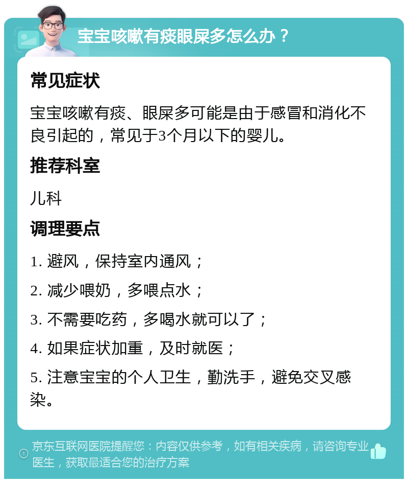 宝宝咳嗽有痰眼屎多怎么办？ 常见症状 宝宝咳嗽有痰、眼屎多可能是由于感冒和消化不良引起的，常见于3个月以下的婴儿。 推荐科室 儿科 调理要点 1. 避风，保持室内通风； 2. 减少喂奶，多喂点水； 3. 不需要吃药，多喝水就可以了； 4. 如果症状加重，及时就医； 5. 注意宝宝的个人卫生，勤洗手，避免交叉感染。