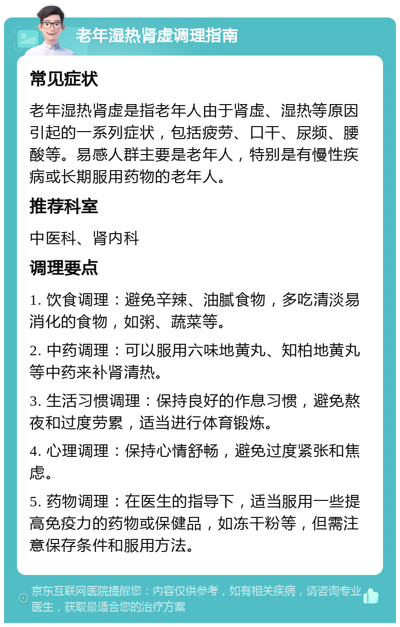 老年湿热肾虚调理指南 常见症状 老年湿热肾虚是指老年人由于肾虚、湿热等原因引起的一系列症状，包括疲劳、口干、尿频、腰酸等。易感人群主要是老年人，特别是有慢性疾病或长期服用药物的老年人。 推荐科室 中医科、肾内科 调理要点 1. 饮食调理：避免辛辣、油腻食物，多吃清淡易消化的食物，如粥、蔬菜等。 2. 中药调理：可以服用六味地黄丸、知柏地黄丸等中药来补肾清热。 3. 生活习惯调理：保持良好的作息习惯，避免熬夜和过度劳累，适当进行体育锻炼。 4. 心理调理：保持心情舒畅，避免过度紧张和焦虑。 5. 药物调理：在医生的指导下，适当服用一些提高免疫力的药物或保健品，如冻干粉等，但需注意保存条件和服用方法。