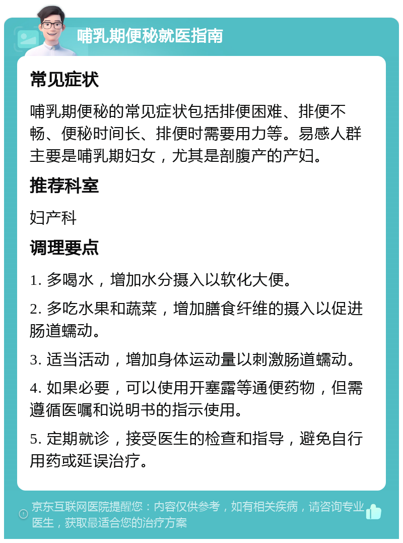 哺乳期便秘就医指南 常见症状 哺乳期便秘的常见症状包括排便困难、排便不畅、便秘时间长、排便时需要用力等。易感人群主要是哺乳期妇女，尤其是剖腹产的产妇。 推荐科室 妇产科 调理要点 1. 多喝水，增加水分摄入以软化大便。 2. 多吃水果和蔬菜，增加膳食纤维的摄入以促进肠道蠕动。 3. 适当活动，增加身体运动量以刺激肠道蠕动。 4. 如果必要，可以使用开塞露等通便药物，但需遵循医嘱和说明书的指示使用。 5. 定期就诊，接受医生的检查和指导，避免自行用药或延误治疗。