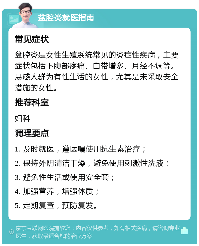 盆腔炎就医指南 常见症状 盆腔炎是女性生殖系统常见的炎症性疾病，主要症状包括下腹部疼痛、白带增多、月经不调等。易感人群为有性生活的女性，尤其是未采取安全措施的女性。 推荐科室 妇科 调理要点 1. 及时就医，遵医嘱使用抗生素治疗； 2. 保持外阴清洁干燥，避免使用刺激性洗液； 3. 避免性生活或使用安全套； 4. 加强营养，增强体质； 5. 定期复查，预防复发。