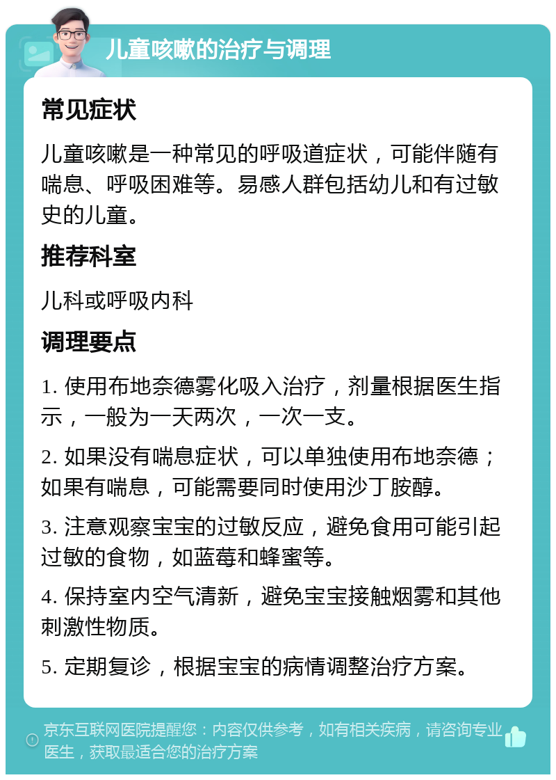 儿童咳嗽的治疗与调理 常见症状 儿童咳嗽是一种常见的呼吸道症状，可能伴随有喘息、呼吸困难等。易感人群包括幼儿和有过敏史的儿童。 推荐科室 儿科或呼吸内科 调理要点 1. 使用布地奈德雾化吸入治疗，剂量根据医生指示，一般为一天两次，一次一支。 2. 如果没有喘息症状，可以单独使用布地奈德；如果有喘息，可能需要同时使用沙丁胺醇。 3. 注意观察宝宝的过敏反应，避免食用可能引起过敏的食物，如蓝莓和蜂蜜等。 4. 保持室内空气清新，避免宝宝接触烟雾和其他刺激性物质。 5. 定期复诊，根据宝宝的病情调整治疗方案。