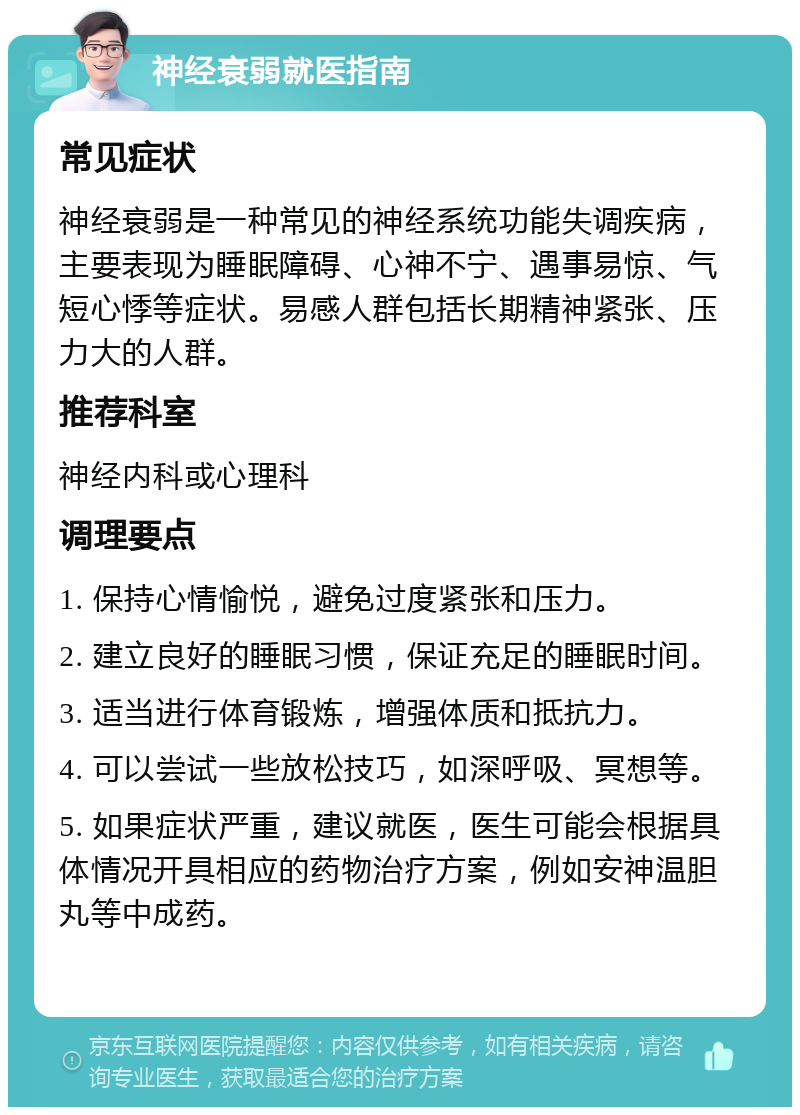 神经衰弱就医指南 常见症状 神经衰弱是一种常见的神经系统功能失调疾病，主要表现为睡眠障碍、心神不宁、遇事易惊、气短心悸等症状。易感人群包括长期精神紧张、压力大的人群。 推荐科室 神经内科或心理科 调理要点 1. 保持心情愉悦，避免过度紧张和压力。 2. 建立良好的睡眠习惯，保证充足的睡眠时间。 3. 适当进行体育锻炼，增强体质和抵抗力。 4. 可以尝试一些放松技巧，如深呼吸、冥想等。 5. 如果症状严重，建议就医，医生可能会根据具体情况开具相应的药物治疗方案，例如安神温胆丸等中成药。