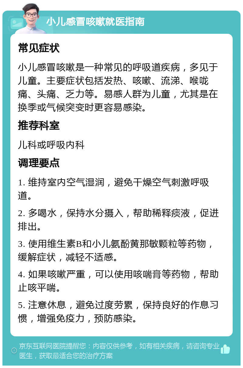 小儿感冒咳嗽就医指南 常见症状 小儿感冒咳嗽是一种常见的呼吸道疾病，多见于儿童。主要症状包括发热、咳嗽、流涕、喉咙痛、头痛、乏力等。易感人群为儿童，尤其是在换季或气候突变时更容易感染。 推荐科室 儿科或呼吸内科 调理要点 1. 维持室内空气湿润，避免干燥空气刺激呼吸道。 2. 多喝水，保持水分摄入，帮助稀释痰液，促进排出。 3. 使用维生素B和小儿氨酚黄那敏颗粒等药物，缓解症状，减轻不适感。 4. 如果咳嗽严重，可以使用咳喘膏等药物，帮助止咳平喘。 5. 注意休息，避免过度劳累，保持良好的作息习惯，增强免疫力，预防感染。