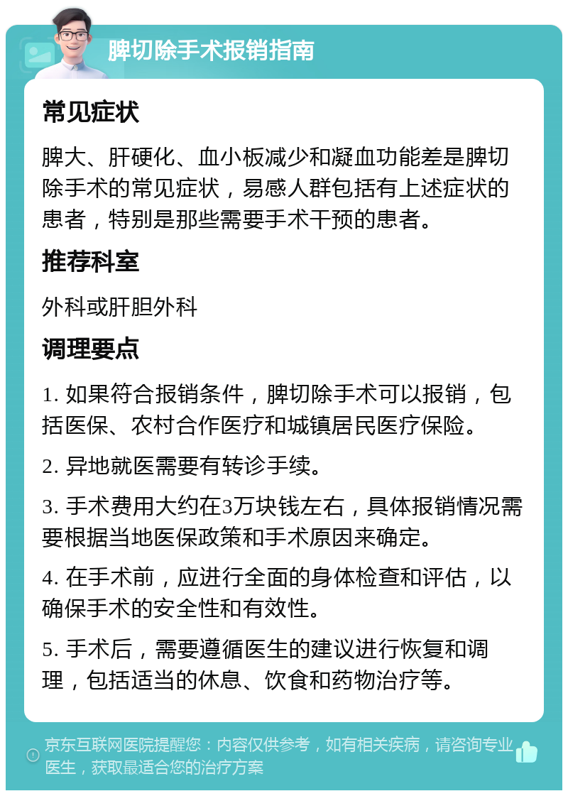 脾切除手术报销指南 常见症状 脾大、肝硬化、血小板减少和凝血功能差是脾切除手术的常见症状，易感人群包括有上述症状的患者，特别是那些需要手术干预的患者。 推荐科室 外科或肝胆外科 调理要点 1. 如果符合报销条件，脾切除手术可以报销，包括医保、农村合作医疗和城镇居民医疗保险。 2. 异地就医需要有转诊手续。 3. 手术费用大约在3万块钱左右，具体报销情况需要根据当地医保政策和手术原因来确定。 4. 在手术前，应进行全面的身体检查和评估，以确保手术的安全性和有效性。 5. 手术后，需要遵循医生的建议进行恢复和调理，包括适当的休息、饮食和药物治疗等。