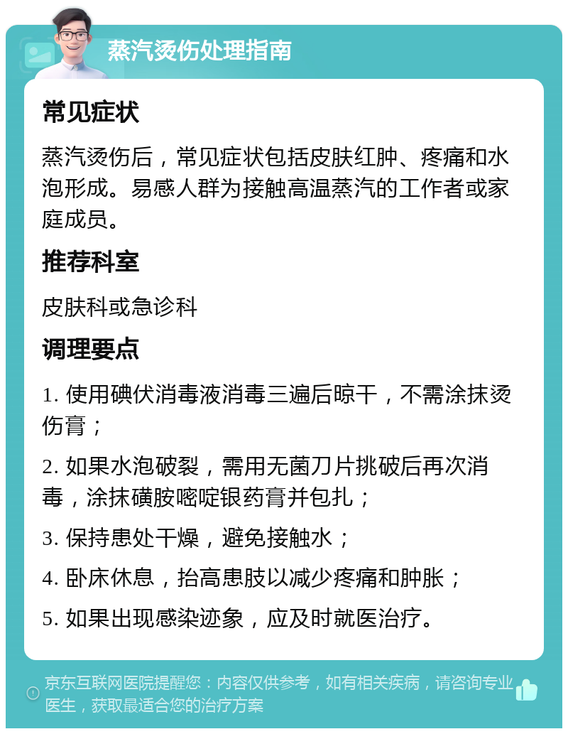 蒸汽烫伤处理指南 常见症状 蒸汽烫伤后，常见症状包括皮肤红肿、疼痛和水泡形成。易感人群为接触高温蒸汽的工作者或家庭成员。 推荐科室 皮肤科或急诊科 调理要点 1. 使用碘伏消毒液消毒三遍后晾干，不需涂抹烫伤膏； 2. 如果水泡破裂，需用无菌刀片挑破后再次消毒，涂抹磺胺嘧啶银药膏并包扎； 3. 保持患处干燥，避免接触水； 4. 卧床休息，抬高患肢以减少疼痛和肿胀； 5. 如果出现感染迹象，应及时就医治疗。