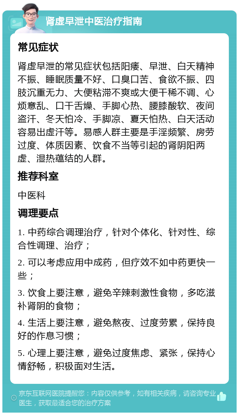 肾虚早泄中医治疗指南 常见症状 肾虚早泄的常见症状包括阳痿、早泄、白天精神不振、睡眠质量不好、口臭口苦、食欲不振、四肢沉重无力、大便粘滞不爽或大便干稀不调、心烦意乱、口干舌燥、手脚心热、腰膝酸软、夜间盗汗、冬天怕冷、手脚凉、夏天怕热、白天活动容易出虚汗等。易感人群主要是手淫频繁、房劳过度、体质因素、饮食不当等引起的肾阴阳两虚、湿热蕴结的人群。 推荐科室 中医科 调理要点 1. 中药综合调理治疗，针对个体化、针对性、综合性调理、治疗； 2. 可以考虑应用中成药，但疗效不如中药更快一些； 3. 饮食上要注意，避免辛辣刺激性食物，多吃滋补肾阴的食物； 4. 生活上要注意，避免熬夜、过度劳累，保持良好的作息习惯； 5. 心理上要注意，避免过度焦虑、紧张，保持心情舒畅，积极面对生活。