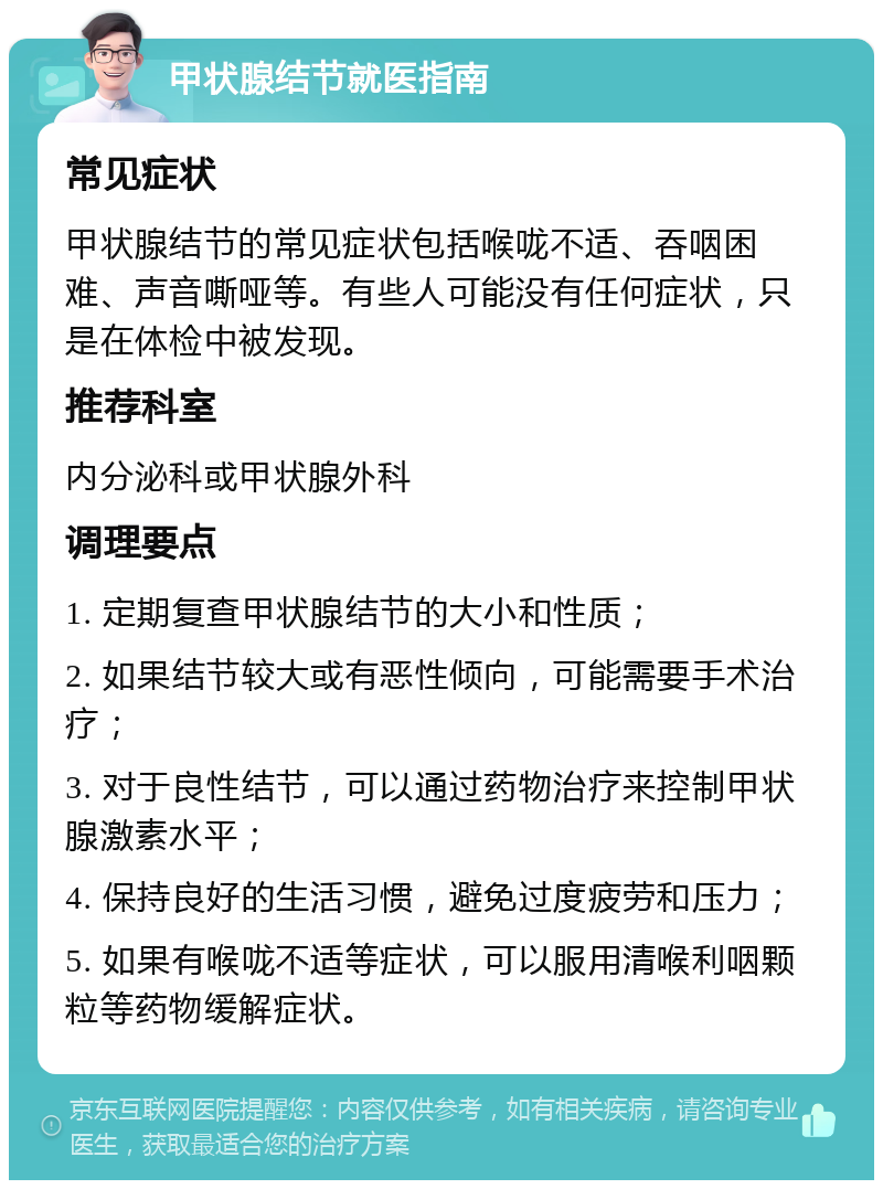 甲状腺结节就医指南 常见症状 甲状腺结节的常见症状包括喉咙不适、吞咽困难、声音嘶哑等。有些人可能没有任何症状，只是在体检中被发现。 推荐科室 内分泌科或甲状腺外科 调理要点 1. 定期复查甲状腺结节的大小和性质； 2. 如果结节较大或有恶性倾向，可能需要手术治疗； 3. 对于良性结节，可以通过药物治疗来控制甲状腺激素水平； 4. 保持良好的生活习惯，避免过度疲劳和压力； 5. 如果有喉咙不适等症状，可以服用清喉利咽颗粒等药物缓解症状。