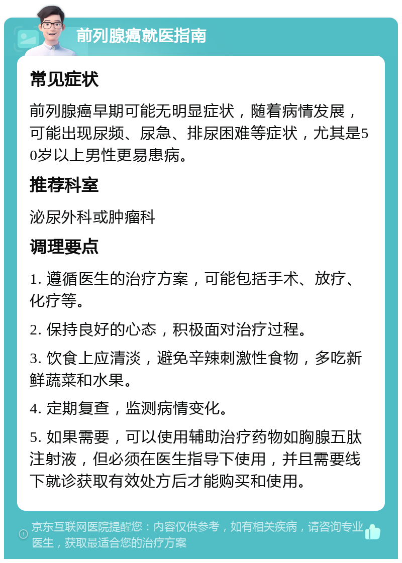 前列腺癌就医指南 常见症状 前列腺癌早期可能无明显症状，随着病情发展，可能出现尿频、尿急、排尿困难等症状，尤其是50岁以上男性更易患病。 推荐科室 泌尿外科或肿瘤科 调理要点 1. 遵循医生的治疗方案，可能包括手术、放疗、化疗等。 2. 保持良好的心态，积极面对治疗过程。 3. 饮食上应清淡，避免辛辣刺激性食物，多吃新鲜蔬菜和水果。 4. 定期复查，监测病情变化。 5. 如果需要，可以使用辅助治疗药物如胸腺五肽注射液，但必须在医生指导下使用，并且需要线下就诊获取有效处方后才能购买和使用。