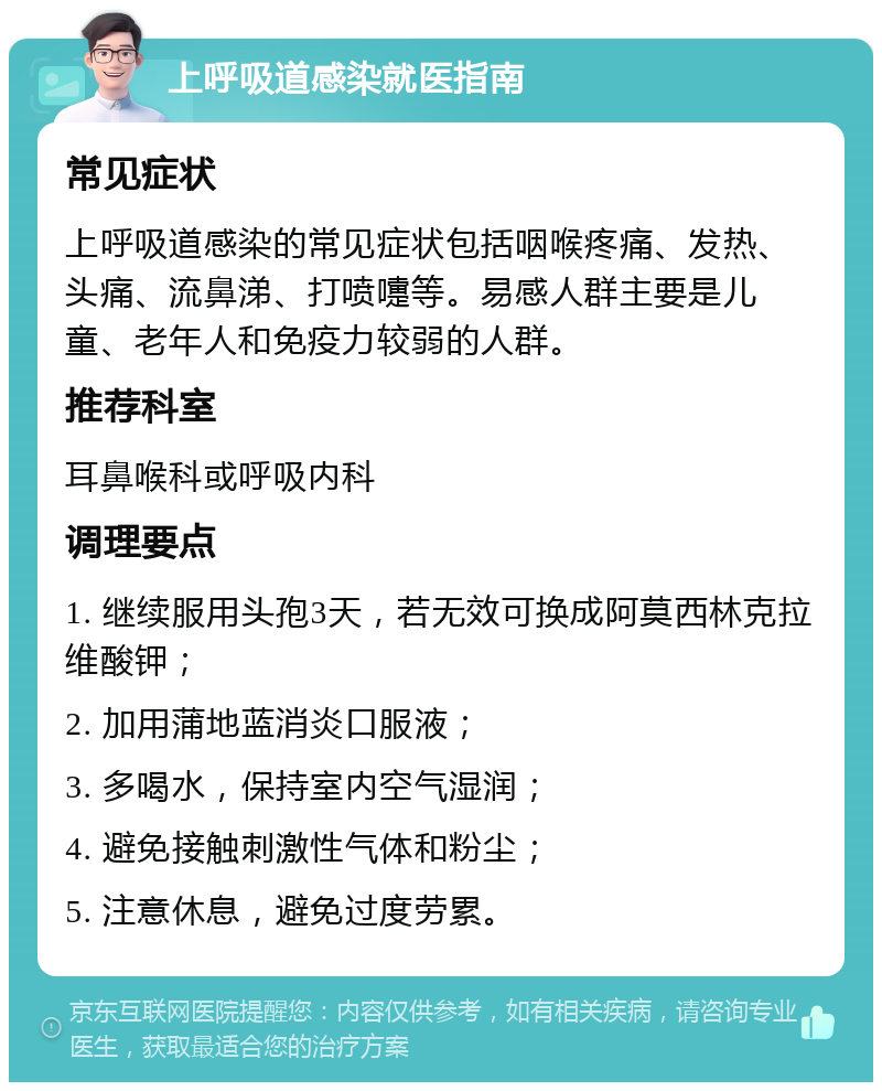 上呼吸道感染就医指南 常见症状 上呼吸道感染的常见症状包括咽喉疼痛、发热、头痛、流鼻涕、打喷嚏等。易感人群主要是儿童、老年人和免疫力较弱的人群。 推荐科室 耳鼻喉科或呼吸内科 调理要点 1. 继续服用头孢3天，若无效可换成阿莫西林克拉维酸钾； 2. 加用蒲地蓝消炎口服液； 3. 多喝水，保持室内空气湿润； 4. 避免接触刺激性气体和粉尘； 5. 注意休息，避免过度劳累。