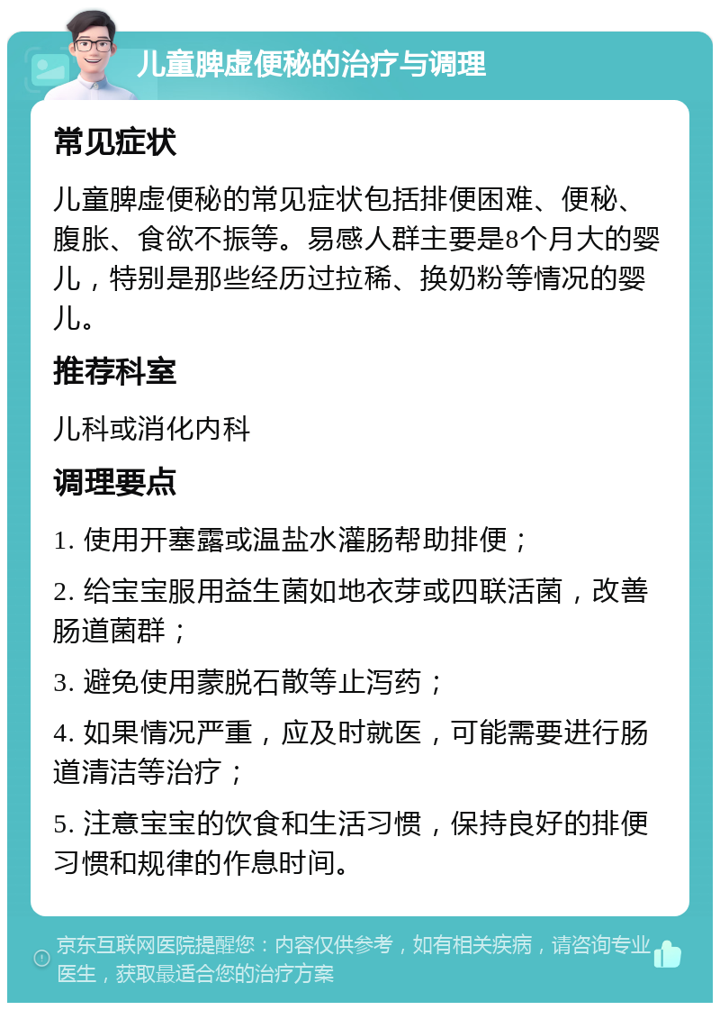 儿童脾虚便秘的治疗与调理 常见症状 儿童脾虚便秘的常见症状包括排便困难、便秘、腹胀、食欲不振等。易感人群主要是8个月大的婴儿，特别是那些经历过拉稀、换奶粉等情况的婴儿。 推荐科室 儿科或消化内科 调理要点 1. 使用开塞露或温盐水灌肠帮助排便； 2. 给宝宝服用益生菌如地衣芽或四联活菌，改善肠道菌群； 3. 避免使用蒙脱石散等止泻药； 4. 如果情况严重，应及时就医，可能需要进行肠道清洁等治疗； 5. 注意宝宝的饮食和生活习惯，保持良好的排便习惯和规律的作息时间。