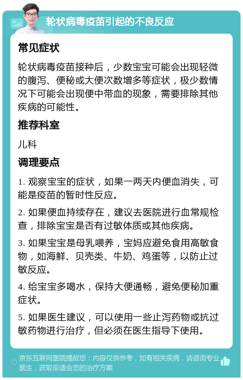 轮状病毒疫苗引起的不良反应 常见症状 轮状病毒疫苗接种后，少数宝宝可能会出现轻微的腹泻、便秘或大便次数增多等症状，极少数情况下可能会出现便中带血的现象，需要排除其他疾病的可能性。 推荐科室 儿科 调理要点 1. 观察宝宝的症状，如果一两天内便血消失，可能是疫苗的暂时性反应。 2. 如果便血持续存在，建议去医院进行血常规检查，排除宝宝是否有过敏体质或其他疾病。 3. 如果宝宝是母乳喂养，宝妈应避免食用高敏食物，如海鲜、贝壳类、牛奶、鸡蛋等，以防止过敏反应。 4. 给宝宝多喝水，保持大便通畅，避免便秘加重症状。 5. 如果医生建议，可以使用一些止泻药物或抗过敏药物进行治疗，但必须在医生指导下使用。