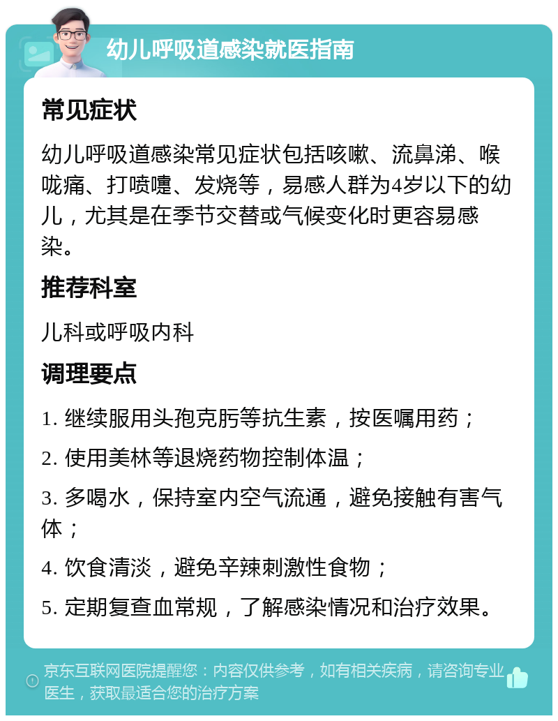 幼儿呼吸道感染就医指南 常见症状 幼儿呼吸道感染常见症状包括咳嗽、流鼻涕、喉咙痛、打喷嚏、发烧等，易感人群为4岁以下的幼儿，尤其是在季节交替或气候变化时更容易感染。 推荐科室 儿科或呼吸内科 调理要点 1. 继续服用头孢克肟等抗生素，按医嘱用药； 2. 使用美林等退烧药物控制体温； 3. 多喝水，保持室内空气流通，避免接触有害气体； 4. 饮食清淡，避免辛辣刺激性食物； 5. 定期复查血常规，了解感染情况和治疗效果。