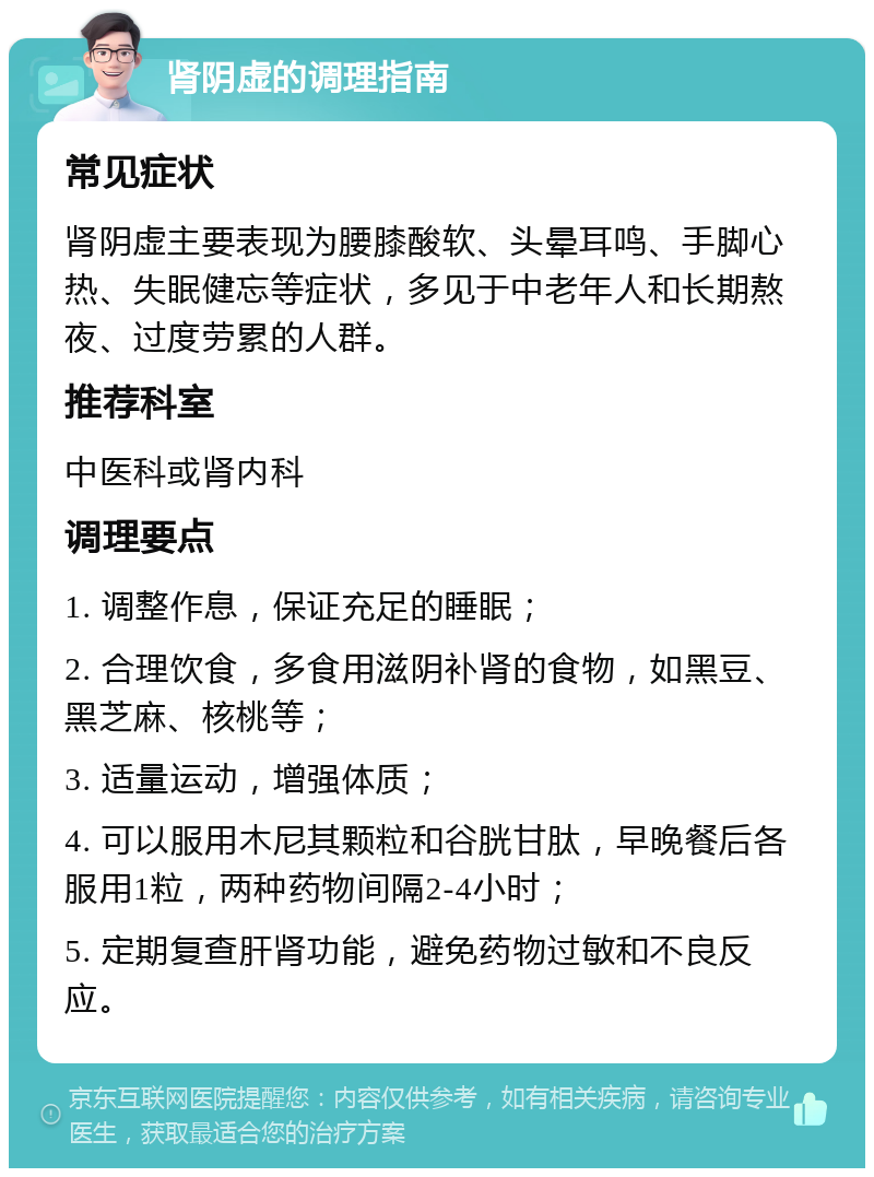 肾阴虚的调理指南 常见症状 肾阴虚主要表现为腰膝酸软、头晕耳鸣、手脚心热、失眠健忘等症状，多见于中老年人和长期熬夜、过度劳累的人群。 推荐科室 中医科或肾内科 调理要点 1. 调整作息，保证充足的睡眠； 2. 合理饮食，多食用滋阴补肾的食物，如黑豆、黑芝麻、核桃等； 3. 适量运动，增强体质； 4. 可以服用木尼其颗粒和谷胱甘肽，早晚餐后各服用1粒，两种药物间隔2-4小时； 5. 定期复查肝肾功能，避免药物过敏和不良反应。