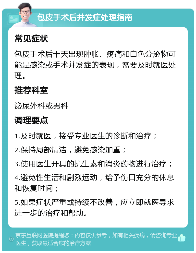 包皮手术后并发症处理指南 常见症状 包皮手术后十天出现肿胀、疼痛和白色分泌物可能是感染或手术并发症的表现，需要及时就医处理。 推荐科室 泌尿外科或男科 调理要点 1.及时就医，接受专业医生的诊断和治疗； 2.保持局部清洁，避免感染加重； 3.使用医生开具的抗生素和消炎药物进行治疗； 4.避免性生活和剧烈运动，给予伤口充分的休息和恢复时间； 5.如果症状严重或持续不改善，应立即就医寻求进一步的治疗和帮助。