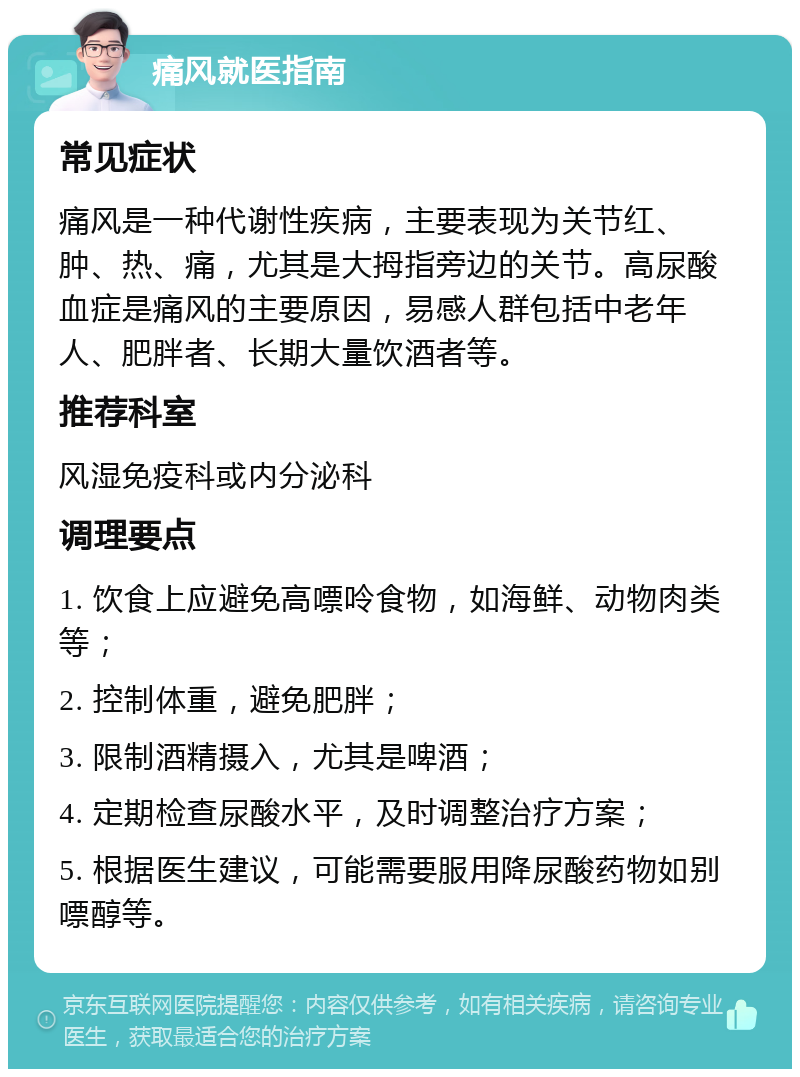 痛风就医指南 常见症状 痛风是一种代谢性疾病，主要表现为关节红、肿、热、痛，尤其是大拇指旁边的关节。高尿酸血症是痛风的主要原因，易感人群包括中老年人、肥胖者、长期大量饮酒者等。 推荐科室 风湿免疫科或内分泌科 调理要点 1. 饮食上应避免高嘌呤食物，如海鲜、动物肉类等； 2. 控制体重，避免肥胖； 3. 限制酒精摄入，尤其是啤酒； 4. 定期检查尿酸水平，及时调整治疗方案； 5. 根据医生建议，可能需要服用降尿酸药物如别嘌醇等。