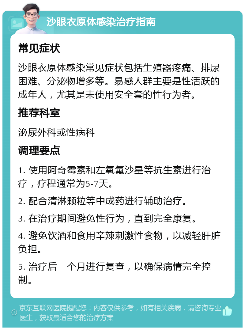 沙眼衣原体感染治疗指南 常见症状 沙眼衣原体感染常见症状包括生殖器疼痛、排尿困难、分泌物增多等。易感人群主要是性活跃的成年人，尤其是未使用安全套的性行为者。 推荐科室 泌尿外科或性病科 调理要点 1. 使用阿奇霉素和左氧氟沙星等抗生素进行治疗，疗程通常为5-7天。 2. 配合清淋颗粒等中成药进行辅助治疗。 3. 在治疗期间避免性行为，直到完全康复。 4. 避免饮酒和食用辛辣刺激性食物，以减轻肝脏负担。 5. 治疗后一个月进行复查，以确保病情完全控制。