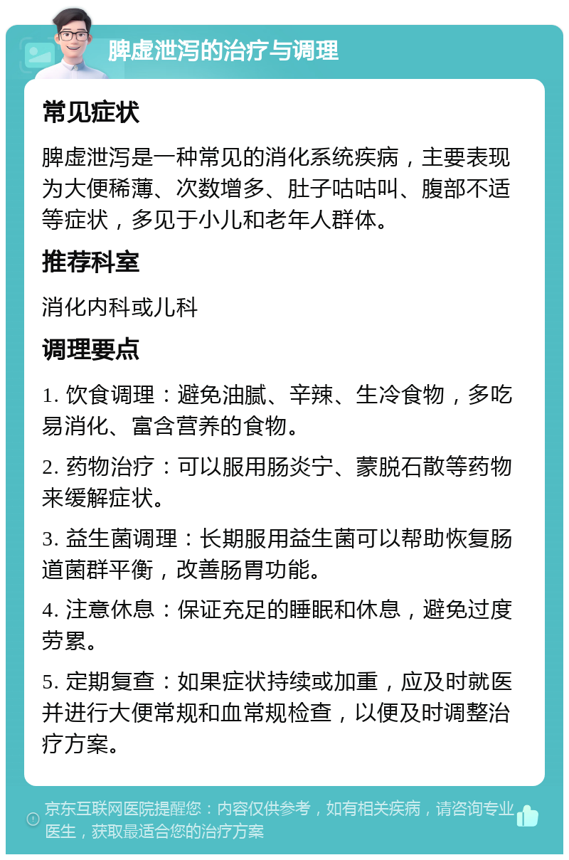 脾虚泄泻的治疗与调理 常见症状 脾虚泄泻是一种常见的消化系统疾病，主要表现为大便稀薄、次数增多、肚子咕咕叫、腹部不适等症状，多见于小儿和老年人群体。 推荐科室 消化内科或儿科 调理要点 1. 饮食调理：避免油腻、辛辣、生冷食物，多吃易消化、富含营养的食物。 2. 药物治疗：可以服用肠炎宁、蒙脱石散等药物来缓解症状。 3. 益生菌调理：长期服用益生菌可以帮助恢复肠道菌群平衡，改善肠胃功能。 4. 注意休息：保证充足的睡眠和休息，避免过度劳累。 5. 定期复查：如果症状持续或加重，应及时就医并进行大便常规和血常规检查，以便及时调整治疗方案。