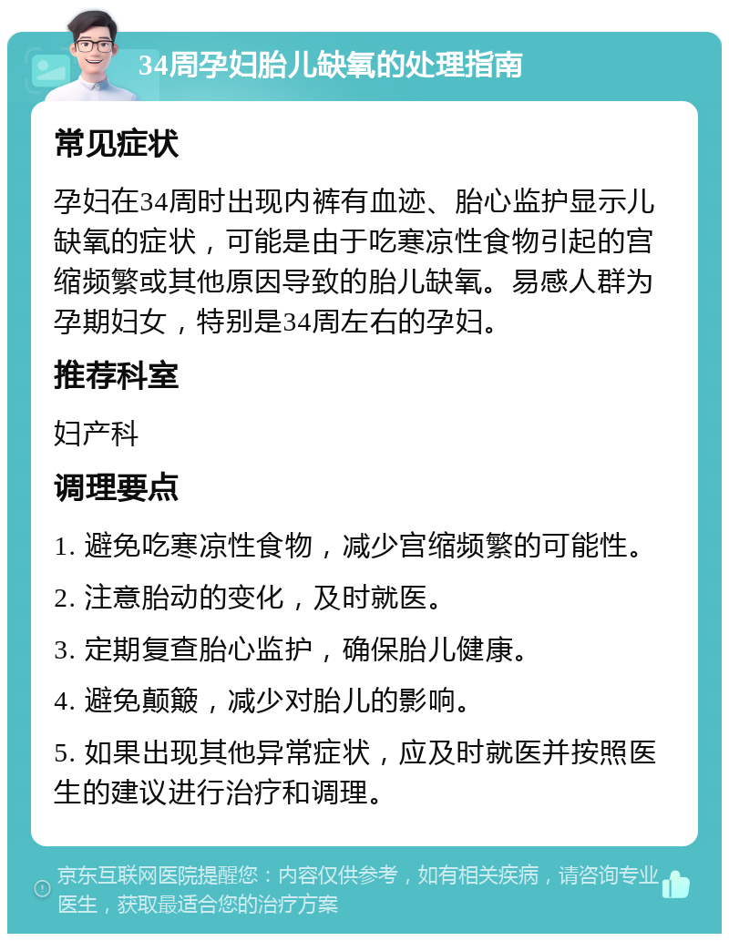 34周孕妇胎儿缺氧的处理指南 常见症状 孕妇在34周时出现内裤有血迹、胎心监护显示儿缺氧的症状，可能是由于吃寒凉性食物引起的宫缩频繁或其他原因导致的胎儿缺氧。易感人群为孕期妇女，特别是34周左右的孕妇。 推荐科室 妇产科 调理要点 1. 避免吃寒凉性食物，减少宫缩频繁的可能性。 2. 注意胎动的变化，及时就医。 3. 定期复查胎心监护，确保胎儿健康。 4. 避免颠簸，减少对胎儿的影响。 5. 如果出现其他异常症状，应及时就医并按照医生的建议进行治疗和调理。