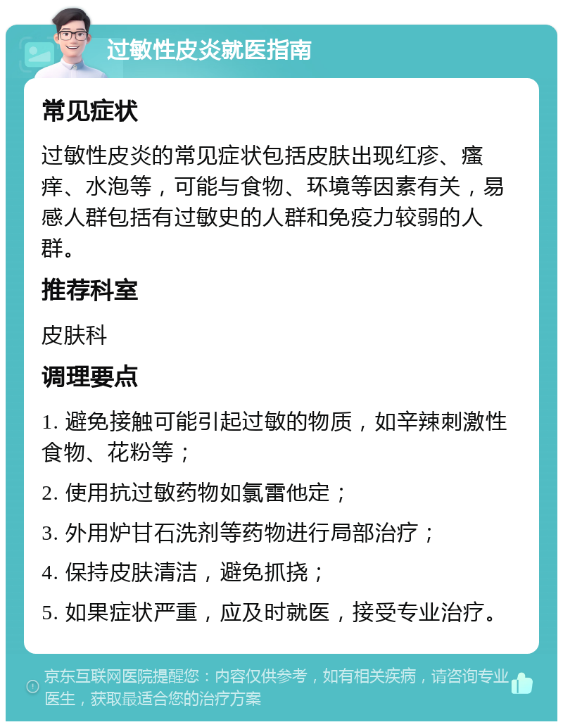 过敏性皮炎就医指南 常见症状 过敏性皮炎的常见症状包括皮肤出现红疹、瘙痒、水泡等，可能与食物、环境等因素有关，易感人群包括有过敏史的人群和免疫力较弱的人群。 推荐科室 皮肤科 调理要点 1. 避免接触可能引起过敏的物质，如辛辣刺激性食物、花粉等； 2. 使用抗过敏药物如氯雷他定； 3. 外用炉甘石洗剂等药物进行局部治疗； 4. 保持皮肤清洁，避免抓挠； 5. 如果症状严重，应及时就医，接受专业治疗。