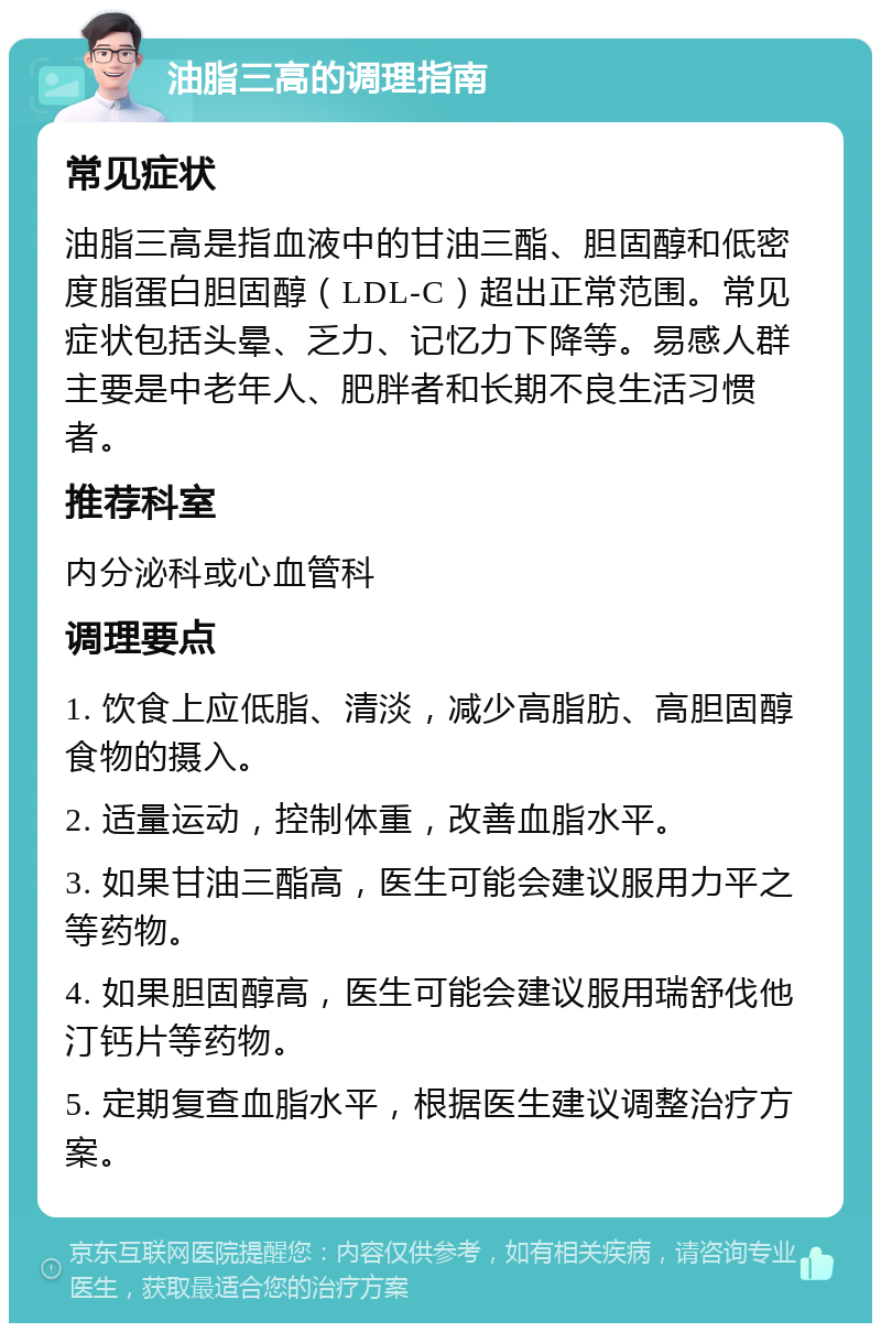 油脂三高的调理指南 常见症状 油脂三高是指血液中的甘油三酯、胆固醇和低密度脂蛋白胆固醇（LDL-C）超出正常范围。常见症状包括头晕、乏力、记忆力下降等。易感人群主要是中老年人、肥胖者和长期不良生活习惯者。 推荐科室 内分泌科或心血管科 调理要点 1. 饮食上应低脂、清淡，减少高脂肪、高胆固醇食物的摄入。 2. 适量运动，控制体重，改善血脂水平。 3. 如果甘油三酯高，医生可能会建议服用力平之等药物。 4. 如果胆固醇高，医生可能会建议服用瑞舒伐他汀钙片等药物。 5. 定期复查血脂水平，根据医生建议调整治疗方案。