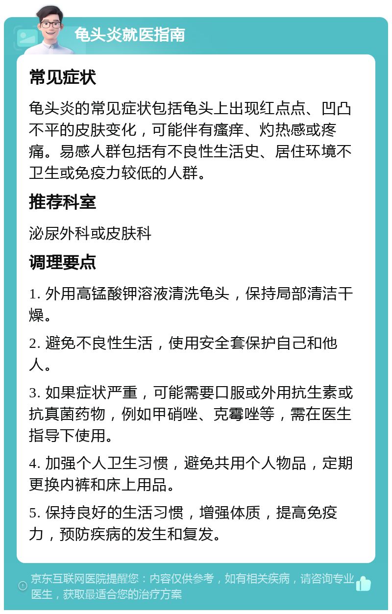 龟头炎就医指南 常见症状 龟头炎的常见症状包括龟头上出现红点点、凹凸不平的皮肤变化，可能伴有瘙痒、灼热感或疼痛。易感人群包括有不良性生活史、居住环境不卫生或免疫力较低的人群。 推荐科室 泌尿外科或皮肤科 调理要点 1. 外用高锰酸钾溶液清洗龟头，保持局部清洁干燥。 2. 避免不良性生活，使用安全套保护自己和他人。 3. 如果症状严重，可能需要口服或外用抗生素或抗真菌药物，例如甲硝唑、克霉唑等，需在医生指导下使用。 4. 加强个人卫生习惯，避免共用个人物品，定期更换内裤和床上用品。 5. 保持良好的生活习惯，增强体质，提高免疫力，预防疾病的发生和复发。