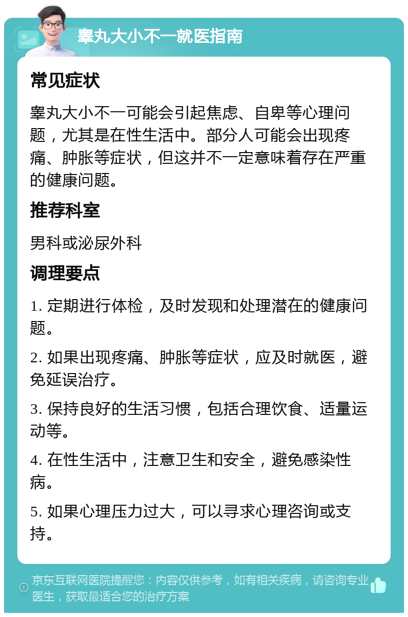 睾丸大小不一就医指南 常见症状 睾丸大小不一可能会引起焦虑、自卑等心理问题，尤其是在性生活中。部分人可能会出现疼痛、肿胀等症状，但这并不一定意味着存在严重的健康问题。 推荐科室 男科或泌尿外科 调理要点 1. 定期进行体检，及时发现和处理潜在的健康问题。 2. 如果出现疼痛、肿胀等症状，应及时就医，避免延误治疗。 3. 保持良好的生活习惯，包括合理饮食、适量运动等。 4. 在性生活中，注意卫生和安全，避免感染性病。 5. 如果心理压力过大，可以寻求心理咨询或支持。