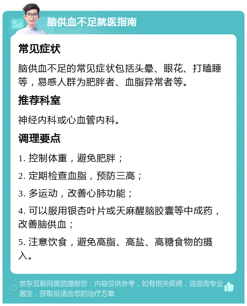 脑供血不足就医指南 常见症状 脑供血不足的常见症状包括头晕、眼花、打瞌睡等，易感人群为肥胖者、血脂异常者等。 推荐科室 神经内科或心血管内科。 调理要点 1. 控制体重，避免肥胖； 2. 定期检查血脂，预防三高； 3. 多运动，改善心肺功能； 4. 可以服用银杏叶片或天麻醒脑胶囊等中成药，改善脑供血； 5. 注意饮食，避免高脂、高盐、高糖食物的摄入。