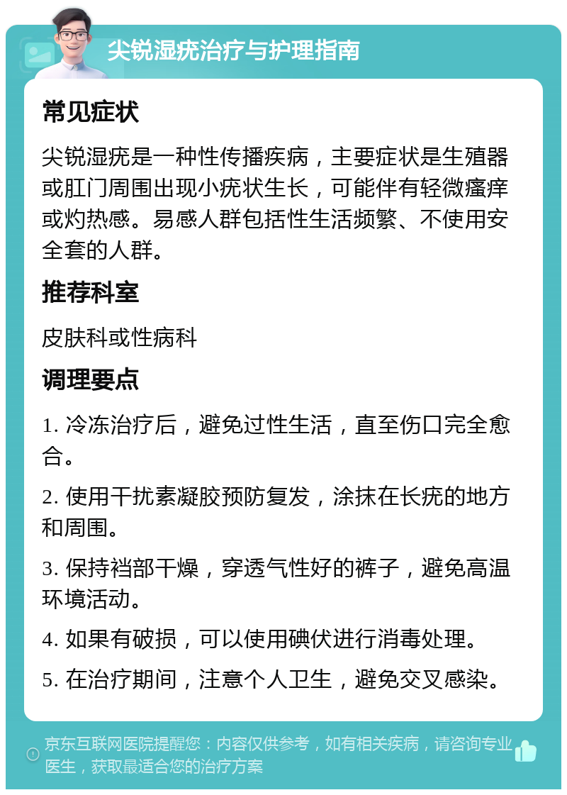 尖锐湿疣治疗与护理指南 常见症状 尖锐湿疣是一种性传播疾病，主要症状是生殖器或肛门周围出现小疣状生长，可能伴有轻微瘙痒或灼热感。易感人群包括性生活频繁、不使用安全套的人群。 推荐科室 皮肤科或性病科 调理要点 1. 冷冻治疗后，避免过性生活，直至伤口完全愈合。 2. 使用干扰素凝胶预防复发，涂抹在长疣的地方和周围。 3. 保持裆部干燥，穿透气性好的裤子，避免高温环境活动。 4. 如果有破损，可以使用碘伏进行消毒处理。 5. 在治疗期间，注意个人卫生，避免交叉感染。