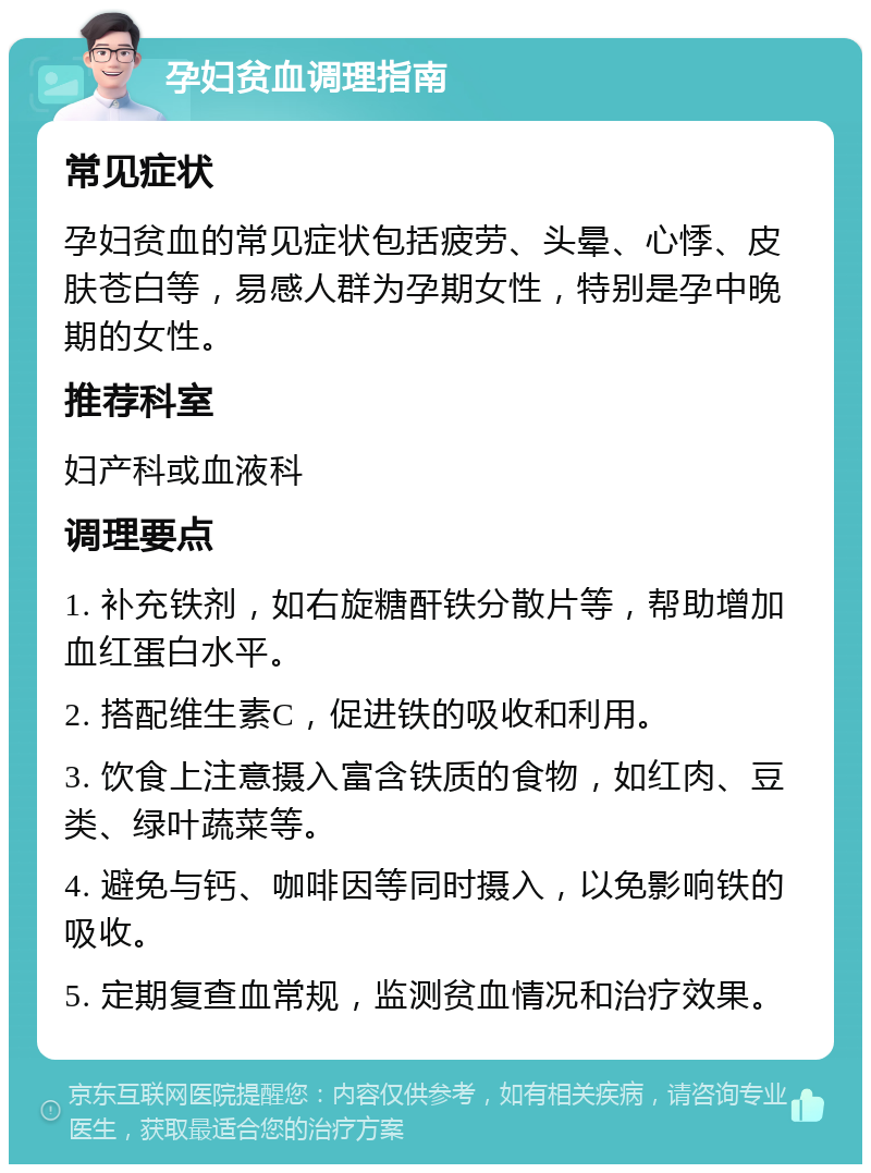 孕妇贫血调理指南 常见症状 孕妇贫血的常见症状包括疲劳、头晕、心悸、皮肤苍白等，易感人群为孕期女性，特别是孕中晚期的女性。 推荐科室 妇产科或血液科 调理要点 1. 补充铁剂，如右旋糖酐铁分散片等，帮助增加血红蛋白水平。 2. 搭配维生素C，促进铁的吸收和利用。 3. 饮食上注意摄入富含铁质的食物，如红肉、豆类、绿叶蔬菜等。 4. 避免与钙、咖啡因等同时摄入，以免影响铁的吸收。 5. 定期复查血常规，监测贫血情况和治疗效果。