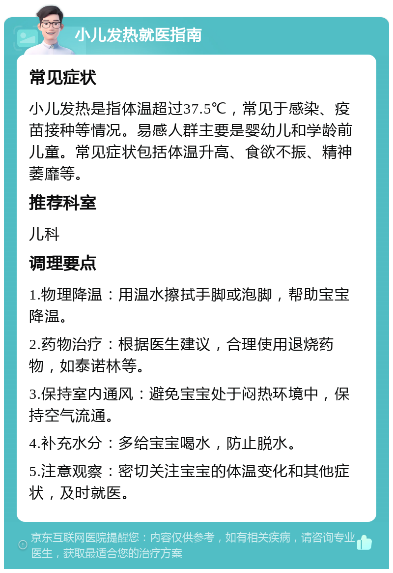 小儿发热就医指南 常见症状 小儿发热是指体温超过37.5℃，常见于感染、疫苗接种等情况。易感人群主要是婴幼儿和学龄前儿童。常见症状包括体温升高、食欲不振、精神萎靡等。 推荐科室 儿科 调理要点 1.物理降温：用温水擦拭手脚或泡脚，帮助宝宝降温。 2.药物治疗：根据医生建议，合理使用退烧药物，如泰诺林等。 3.保持室内通风：避免宝宝处于闷热环境中，保持空气流通。 4.补充水分：多给宝宝喝水，防止脱水。 5.注意观察：密切关注宝宝的体温变化和其他症状，及时就医。