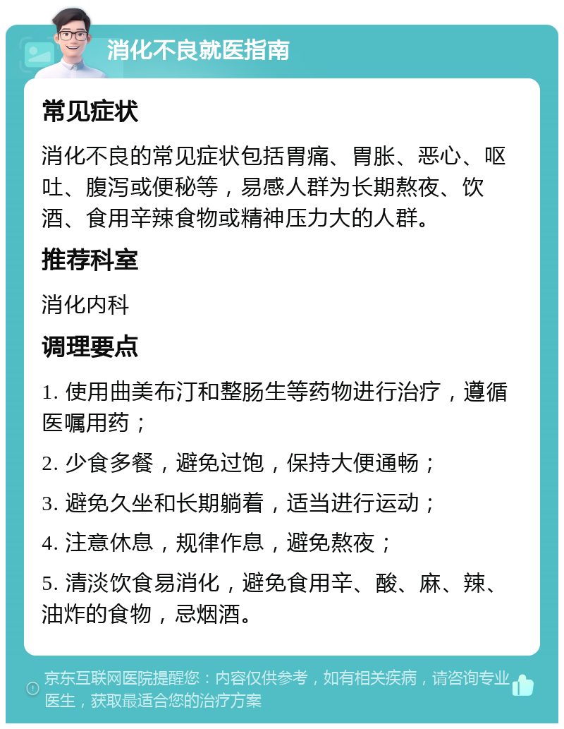 消化不良就医指南 常见症状 消化不良的常见症状包括胃痛、胃胀、恶心、呕吐、腹泻或便秘等，易感人群为长期熬夜、饮酒、食用辛辣食物或精神压力大的人群。 推荐科室 消化内科 调理要点 1. 使用曲美布汀和整肠生等药物进行治疗，遵循医嘱用药； 2. 少食多餐，避免过饱，保持大便通畅； 3. 避免久坐和长期躺着，适当进行运动； 4. 注意休息，规律作息，避免熬夜； 5. 清淡饮食易消化，避免食用辛、酸、麻、辣、油炸的食物，忌烟酒。