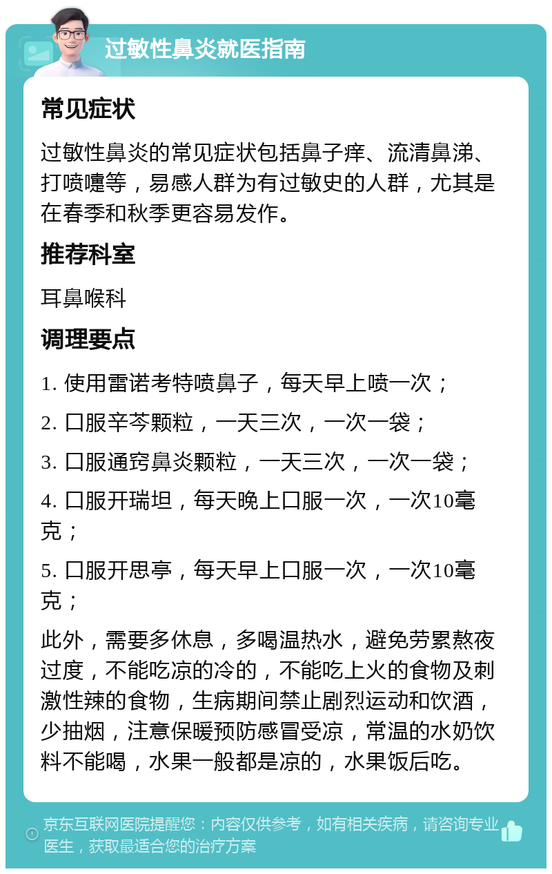 过敏性鼻炎就医指南 常见症状 过敏性鼻炎的常见症状包括鼻子痒、流清鼻涕、打喷嚏等，易感人群为有过敏史的人群，尤其是在春季和秋季更容易发作。 推荐科室 耳鼻喉科 调理要点 1. 使用雷诺考特喷鼻子，每天早上喷一次； 2. 口服辛芩颗粒，一天三次，一次一袋； 3. 口服通窍鼻炎颗粒，一天三次，一次一袋； 4. 口服开瑞坦，每天晚上口服一次，一次10毫克； 5. 口服开思亭，每天早上口服一次，一次10毫克； 此外，需要多休息，多喝温热水，避免劳累熬夜过度，不能吃凉的冷的，不能吃上火的食物及刺激性辣的食物，生病期间禁止剧烈运动和饮酒，少抽烟，注意保暖预防感冒受凉，常温的水奶饮料不能喝，水果一般都是凉的，水果饭后吃。