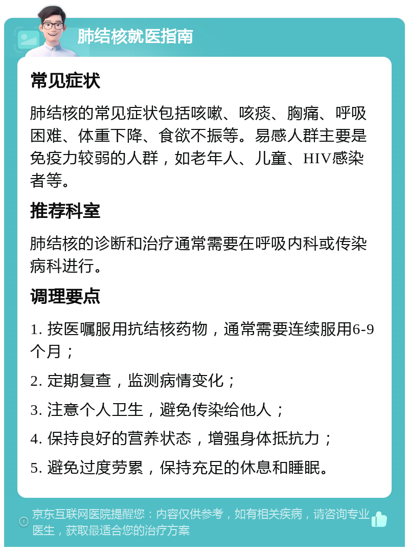 肺结核就医指南 常见症状 肺结核的常见症状包括咳嗽、咳痰、胸痛、呼吸困难、体重下降、食欲不振等。易感人群主要是免疫力较弱的人群，如老年人、儿童、HIV感染者等。 推荐科室 肺结核的诊断和治疗通常需要在呼吸内科或传染病科进行。 调理要点 1. 按医嘱服用抗结核药物，通常需要连续服用6-9个月； 2. 定期复查，监测病情变化； 3. 注意个人卫生，避免传染给他人； 4. 保持良好的营养状态，增强身体抵抗力； 5. 避免过度劳累，保持充足的休息和睡眠。