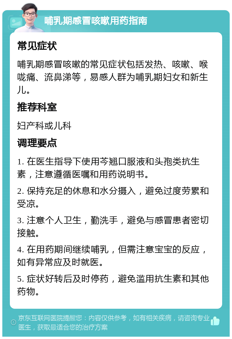 哺乳期感冒咳嗽用药指南 常见症状 哺乳期感冒咳嗽的常见症状包括发热、咳嗽、喉咙痛、流鼻涕等，易感人群为哺乳期妇女和新生儿。 推荐科室 妇产科或儿科 调理要点 1. 在医生指导下使用芩翘口服液和头孢类抗生素，注意遵循医嘱和用药说明书。 2. 保持充足的休息和水分摄入，避免过度劳累和受凉。 3. 注意个人卫生，勤洗手，避免与感冒患者密切接触。 4. 在用药期间继续哺乳，但需注意宝宝的反应，如有异常应及时就医。 5. 症状好转后及时停药，避免滥用抗生素和其他药物。