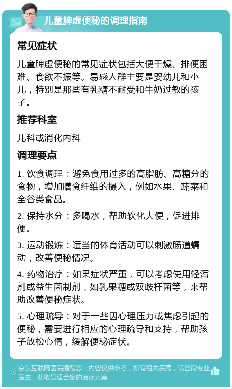 儿童脾虚便秘的调理指南 常见症状 儿童脾虚便秘的常见症状包括大便干燥、排便困难、食欲不振等。易感人群主要是婴幼儿和小儿，特别是那些有乳糖不耐受和牛奶过敏的孩子。 推荐科室 儿科或消化内科 调理要点 1. 饮食调理：避免食用过多的高脂肪、高糖分的食物，增加膳食纤维的摄入，例如水果、蔬菜和全谷类食品。 2. 保持水分：多喝水，帮助软化大便，促进排便。 3. 运动锻炼：适当的体育活动可以刺激肠道蠕动，改善便秘情况。 4. 药物治疗：如果症状严重，可以考虑使用轻泻剂或益生菌制剂，如乳果糖或双歧杆菌等，来帮助改善便秘症状。 5. 心理疏导：对于一些因心理压力或焦虑引起的便秘，需要进行相应的心理疏导和支持，帮助孩子放松心情，缓解便秘症状。